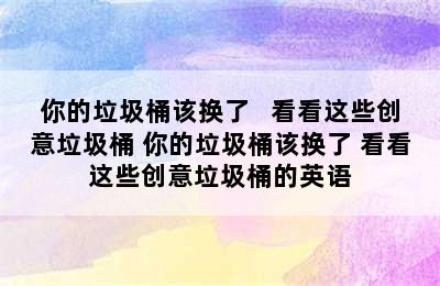 你的垃圾桶该换了   看看这些创意垃圾桶 你的垃圾桶该换了 看看这些创意垃圾桶的英语